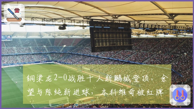 铜梁龙2-0战胜十人新鹏城登顶，余望与陈纯新进球，本科维奇被红牌罚下