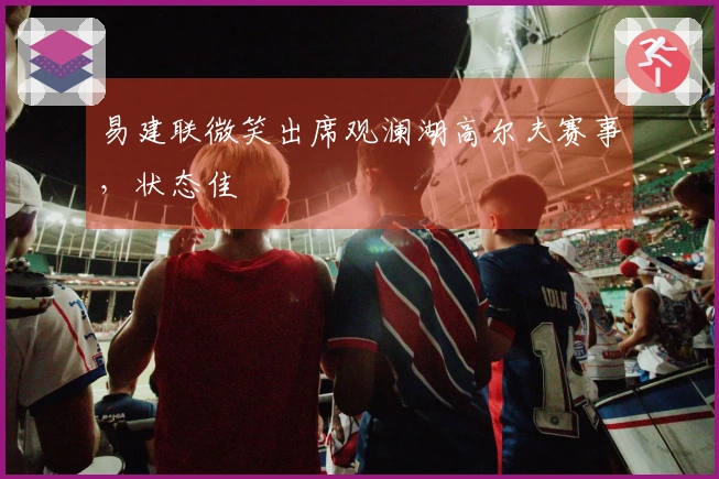 易建联微笑出席观澜湖高尔夫赛事，状态佳