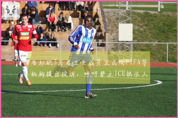 洛杉矶3万名工会成员正式向FIFA等机构提出投诉，呼吁禁止ICE执法人员介入