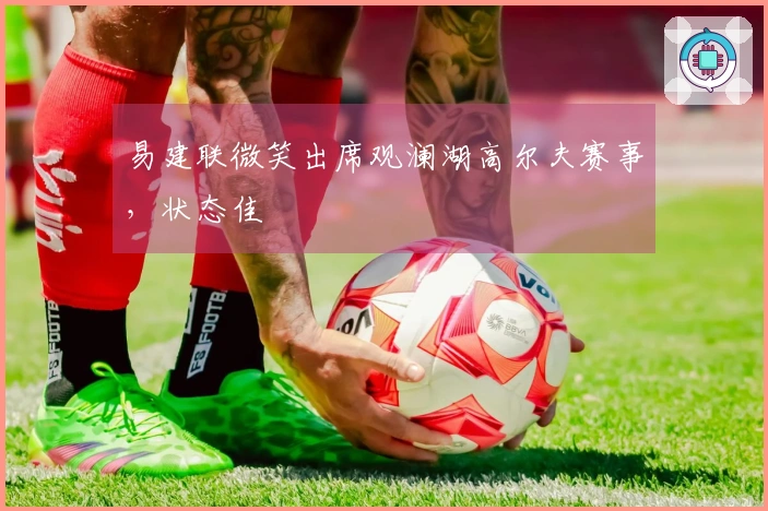 易建联微笑出席观澜湖高尔夫赛事，状态佳