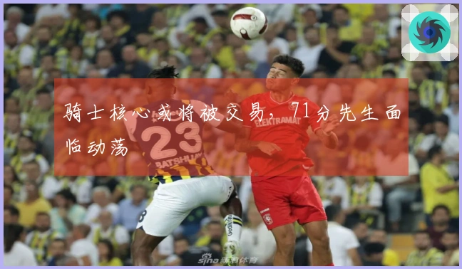 骑士核心或将被交易，71分先生面临动荡