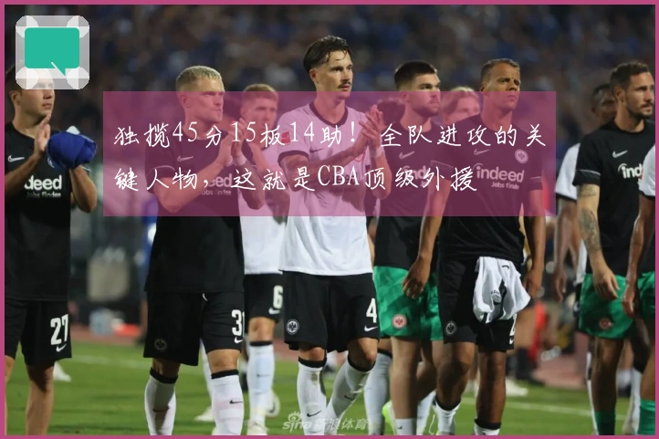 独揽45分15板14助！全队进攻的关键人物，这就是CBA顶级外援