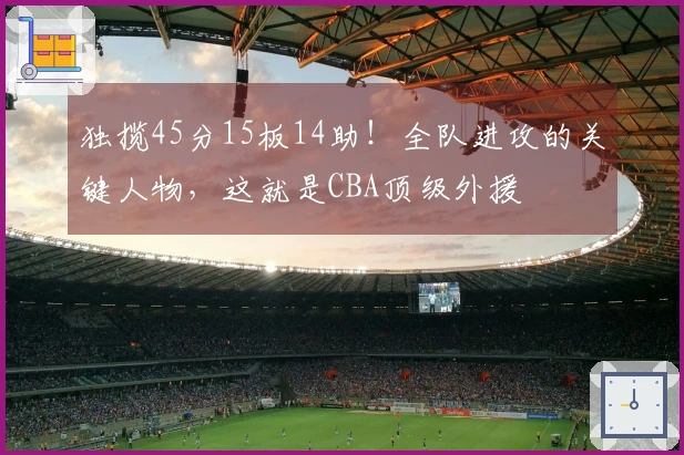 独揽45分15板14助！全队进攻的关键人物，这就是CBA顶级外援