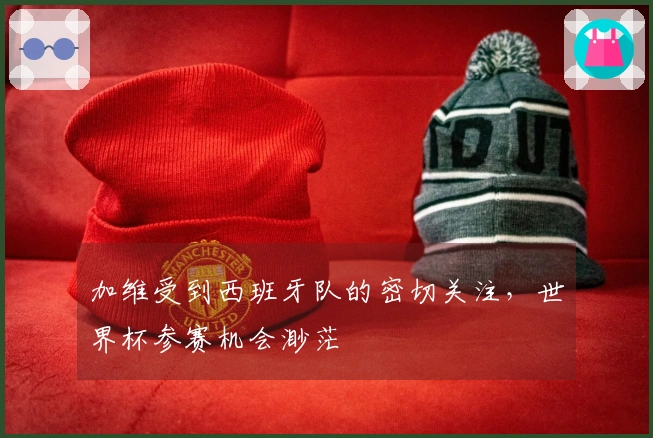 加维受到西班牙队的密切关注，世界杯参赛机会渺茫