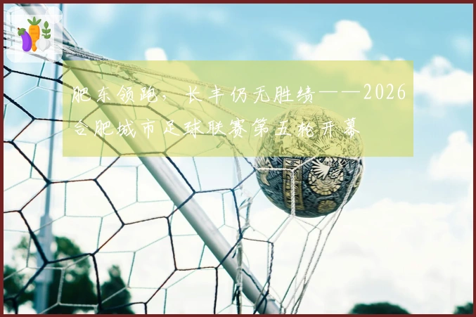 肥东领跑，长丰仍无胜绩——2026合肥城市足球联赛第五轮开幕
